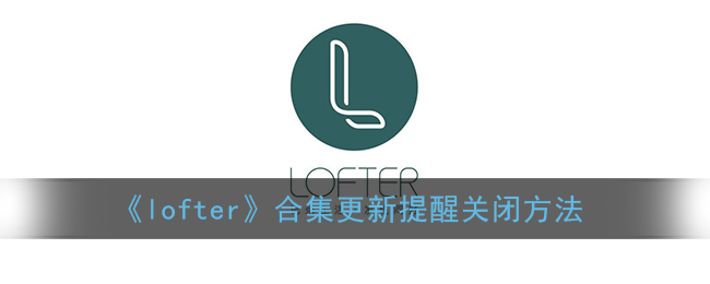 《lofter》合集更新提醒关闭方法(lofter合集可以隐藏吗)